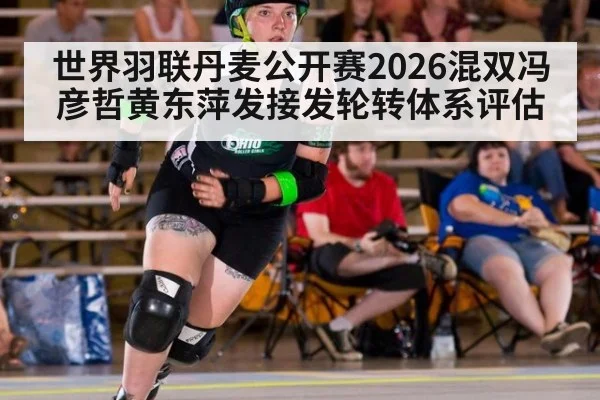 世界羽联丹麦公开赛2026混双冯彦哲黄东萍发接发轮转体系评估